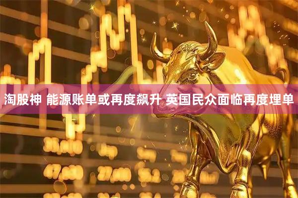 淘股神 能源账单或再度飙升 英国民众面临再度埋单