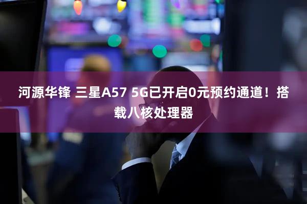 河源华锋 三星A57 5G已开启0元预约通道！搭载八核处理器