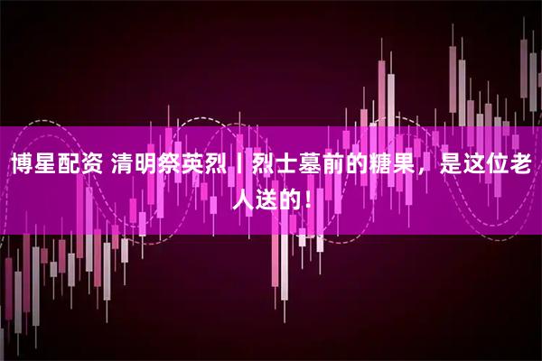 博星配资 清明祭英烈丨烈士墓前的糖果，是这位老人送的！
