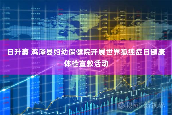 日升鑫 鸡泽县妇幼保健院开展世界孤独症日健康体检宣教活动