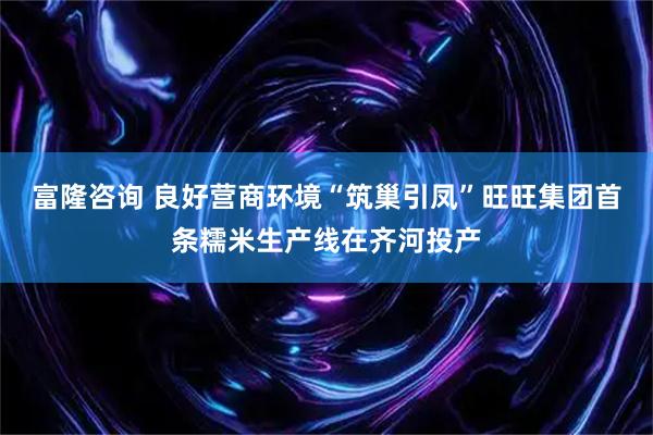 富隆咨询 良好营商环境“筑巢引凤”旺旺集团首条糯米生产线在齐河投产