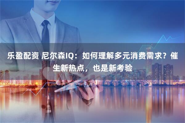 乐盈配资 尼尔森IQ：如何理解多元消费需求？催生新热点，也是新考验