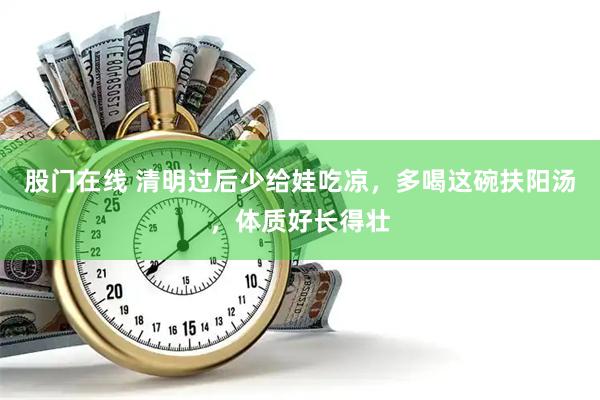 股门在线 清明过后少给娃吃凉，多喝这碗扶阳汤，体质好长得壮