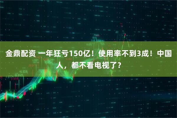 金鼎配资 一年狂亏150亿！使用率不到3成！中国人，都不看电视了？