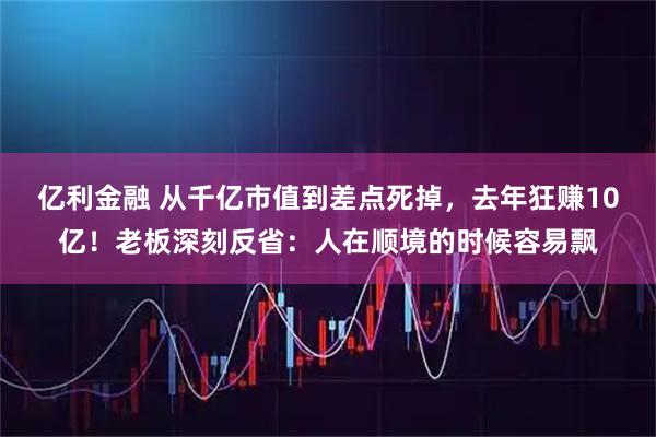 亿利金融 从千亿市值到差点死掉，去年狂赚10亿！老板深刻反省：人在顺境的时候容易飘