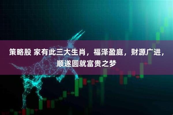 策略股 家有此三大生肖，福泽盈庭，财源广进，顺遂圆就富贵之梦