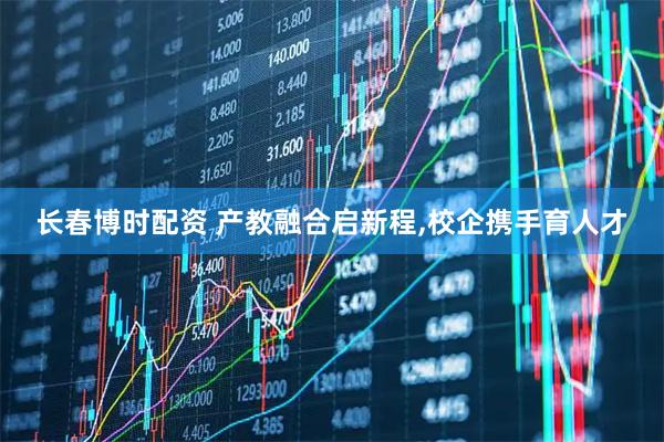 长春博时配资 产教融合启新程,校企携手育人才