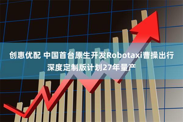 创惠优配 中国首台原生开发Robotaxi曹操出行深度定制版计划27年量产