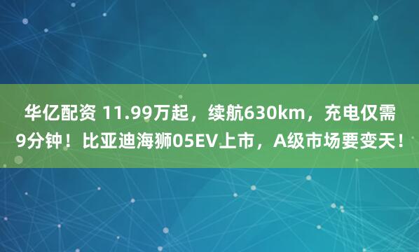 华亿配资 11.99万起，续航630km，充电仅需9分钟！比亚迪海狮05EV上市，A级市场要变天！
