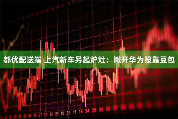 都优配送端 上汽新车另起炉灶：撇开华为投靠豆包