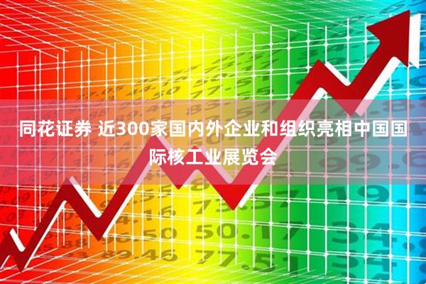 同花证券 近300家国内外企业和组织亮相中国国际核工业展览会