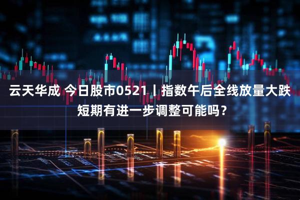 云天华成 今日股市0521丨指数午后全线放量大跌 短期有进一步调整可能吗？