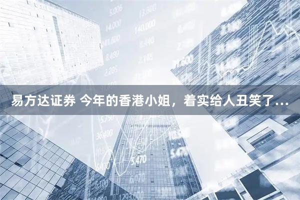 易方达证券 今年的香港小姐，着实给人丑笑了…