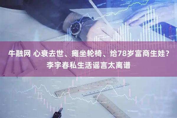 牛融网 心衰去世、瘫坐轮椅、给78岁富商生娃？李宇春私生活谣言太离谱