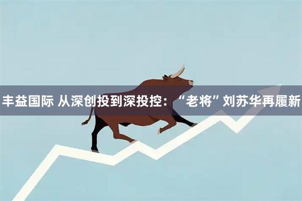 丰益国际 从深创投到深投控：“老将”刘苏华再履新