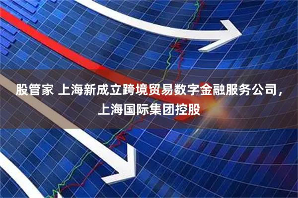 股管家 上海新成立跨境贸易数字金融服务公司，上海国际集团控股