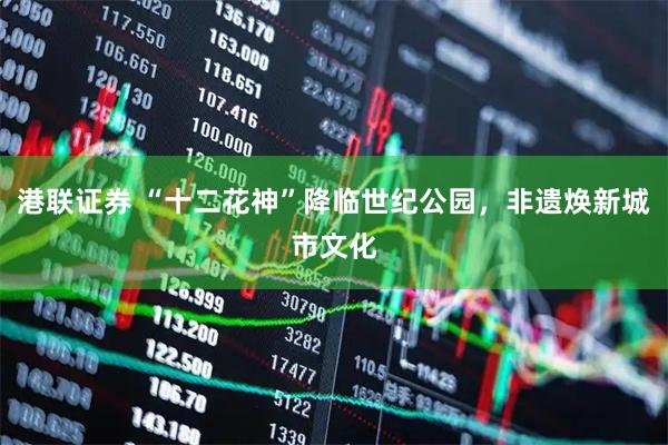 港联证券 “十二花神”降临世纪公园，非遗焕新城市文化