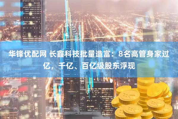 华锋优配网 长鑫科技批量造富：8名高管身家过亿，千亿、百亿级股东浮现