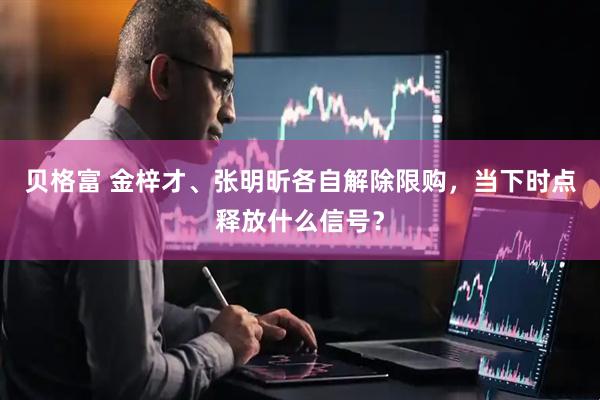 贝格富 金梓才、张明昕各自解除限购，当下时点释放什么信号？
