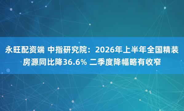 永旺配资端 中指研究院：2026年上半年全国精装房源同比降36.6% 二季度降幅略有收窄