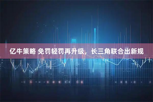 亿牛策略 免罚轻罚再升级，长三角联合出新规