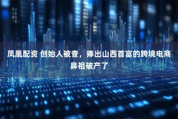 凤凰配资 创始人被查，捧出山西首富的跨境电商鼻祖破产了