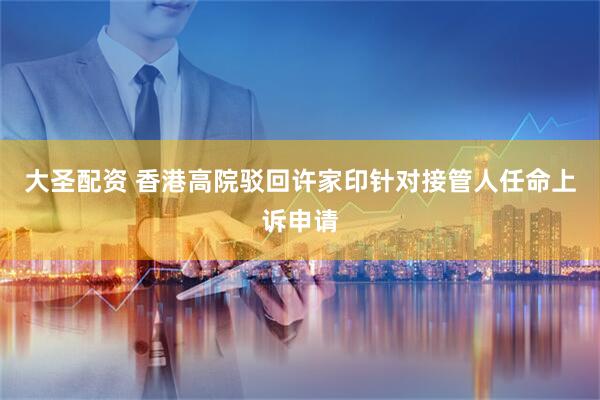 大圣配资 香港高院驳回许家印针对接管人任命上诉申请
