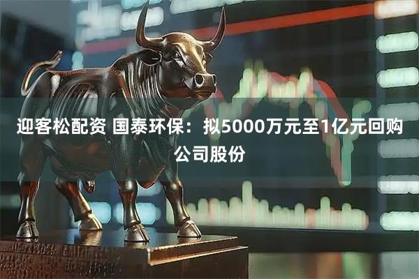 迎客松配资 国泰环保：拟5000万元至1亿元回购公司股份