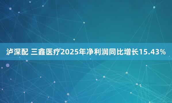 泸深配 三鑫医疗2025年净利润同比增长15.43%
