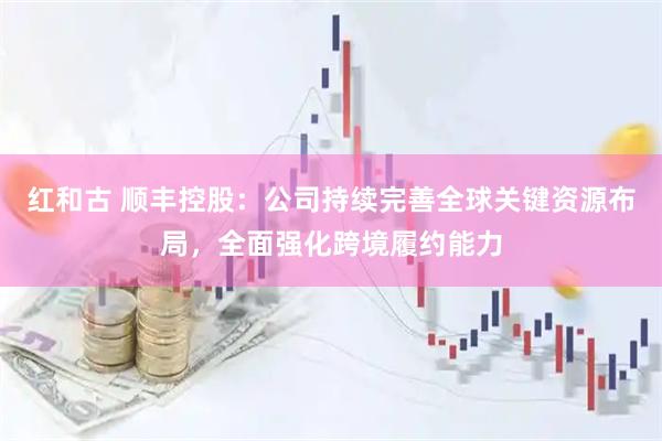 红和古 顺丰控股：公司持续完善全球关键资源布局，全面强化跨境履约能力