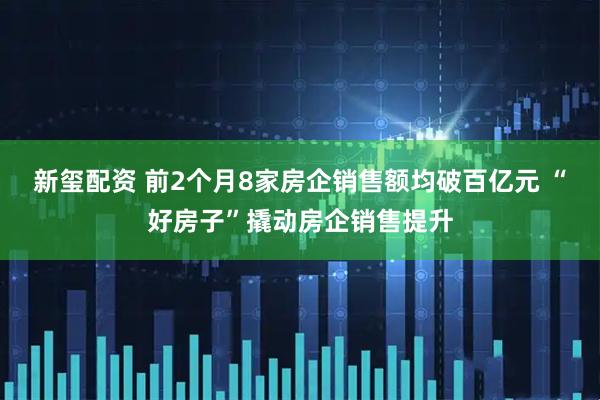 新玺配资 前2个月8家房企销售额均破百亿元 “好房子”撬动房企销售提升