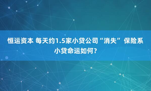 恒运资本 每天约1.5家小贷公司“消失” 保险系小贷命运如何？