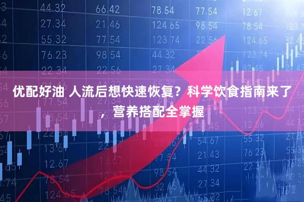 优配好油 人流后想快速恢复？科学饮食指南来了，营养搭配全掌握