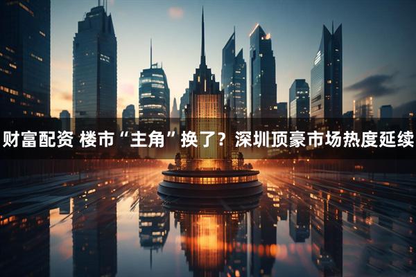 财富配资 楼市“主角”换了？深圳顶豪市场热度延续