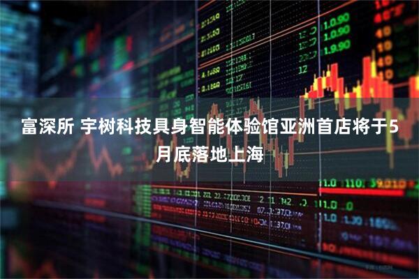富深所 宇树科技具身智能体验馆亚洲首店将于5月底落地上海