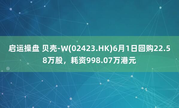 启运操盘 贝壳-W(02423.HK)6月1日回购22.58万股，耗资998.07万港元