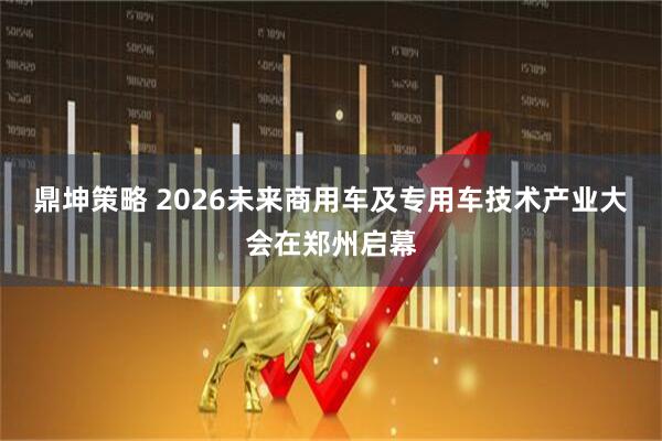 鼎坤策略 2026未来商用车及专用车技术产业大会在郑州启幕