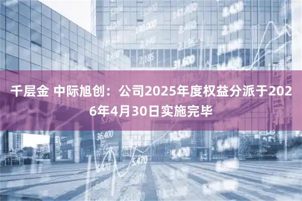 千层金 中际旭创：公司2025年度权益分派于2026年4月30日实施完毕
