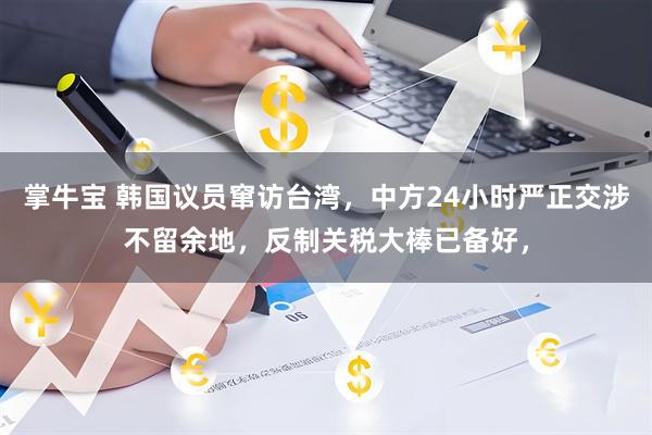 掌牛宝 韩国议员窜访台湾，中方24小时严正交涉不留余地，反制关税大棒已备好，