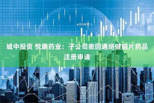 城中投资 悦康药业：子公司撤回通络健脑片药品注册申请