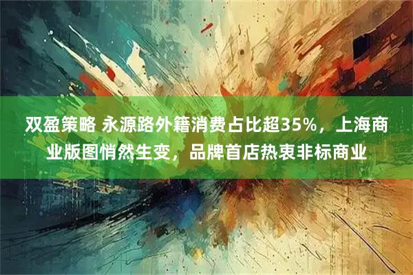 双盈策略 永源路外籍消费占比超35%，上海商业版图悄然生变，品牌首店热衷非标商业