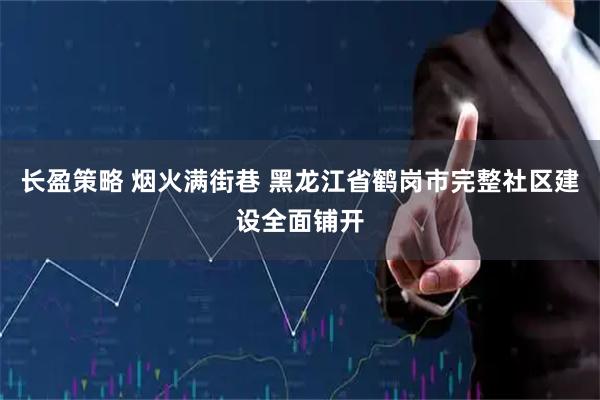 长盈策略 烟火满街巷 黑龙江省鹤岗市完整社区建设全面铺开