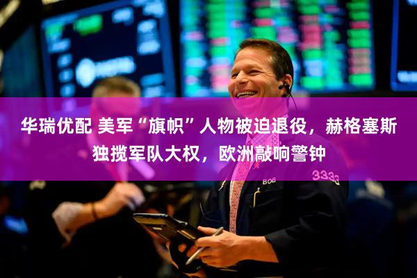 华瑞优配 美军“旗帜”人物被迫退役，赫格塞斯独揽军队大权，欧洲敲响警钟