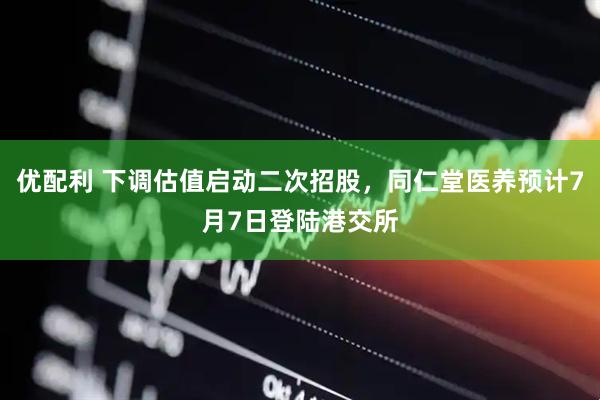 优配利 下调估值启动二次招股，同仁堂医养预计7月7日登陆港交所
