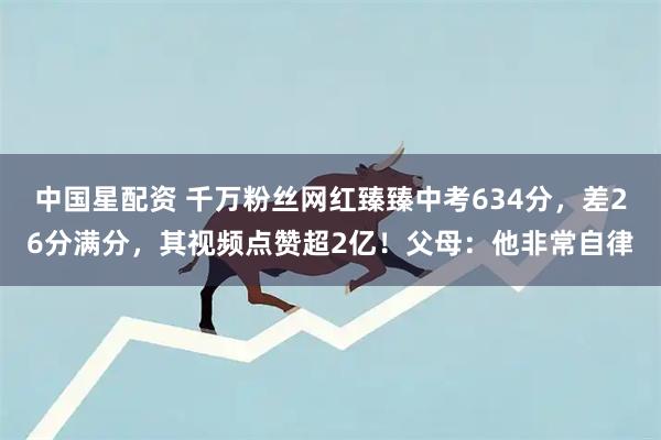 中国星配资 千万粉丝网红臻臻中考634分，差26分满分，其视频点赞超2亿！父母：他非常自律