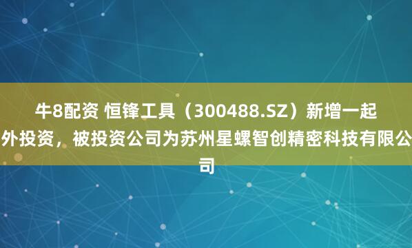 牛8配资 恒锋工具（300488.SZ）新增一起对外投资，被投资公司为苏州星螺智创精密科技有限公司