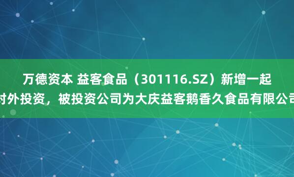 万德资本 益客食品（301116.SZ）新增一起对外投资，被投资公司为大庆益客鹅香久食品有限公司