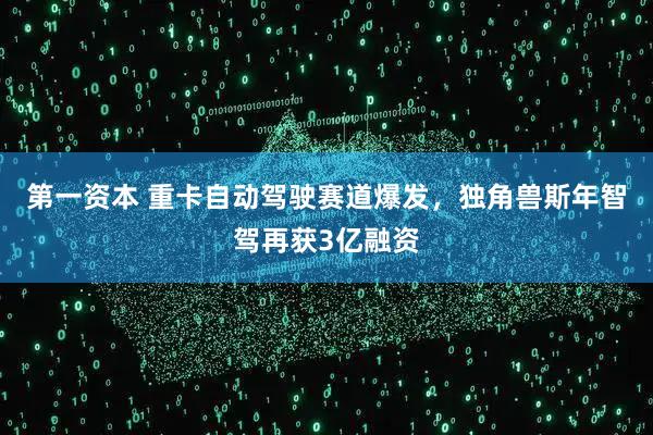 第一资本 重卡自动驾驶赛道爆发，独角兽斯年智驾再获3亿融资