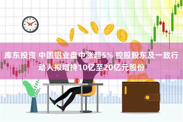 库东投资 中国铝业盘中涨超5% 控股股东及一致行动人拟增持10亿至20亿元股份
