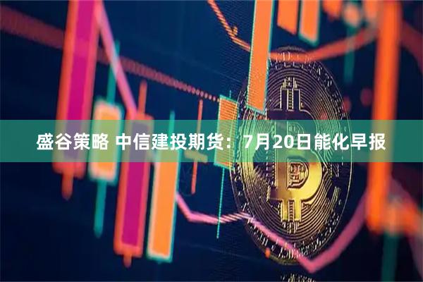盛谷策略 中信建投期货：7月20日能化早报
